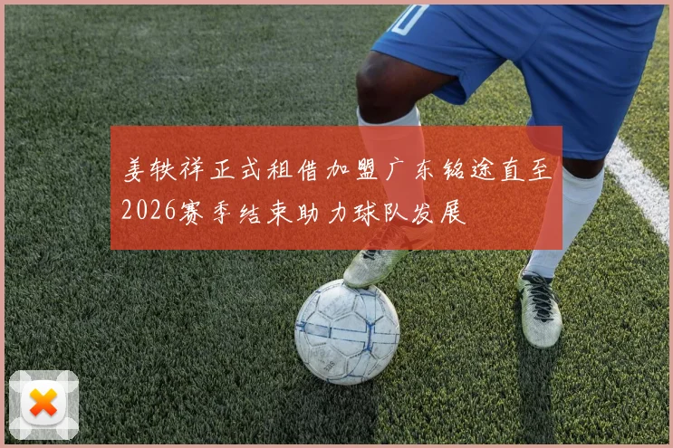 姜轶祥正式租借加盟广东铭途直至2026赛季结束助力球队发展
