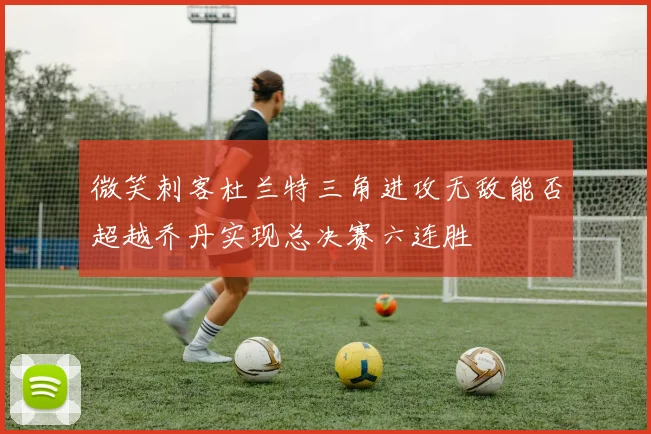 微笑刺客杜兰特三角进攻无敌能否超越乔丹实现总决赛六连胜