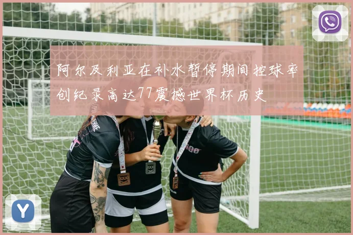 阿尔及利亚在补水暂停期间控球率创纪录高达77震撼世界杯历史