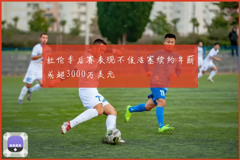 杜伦季后赛表现不佳活塞续约年薪或超3000万美元