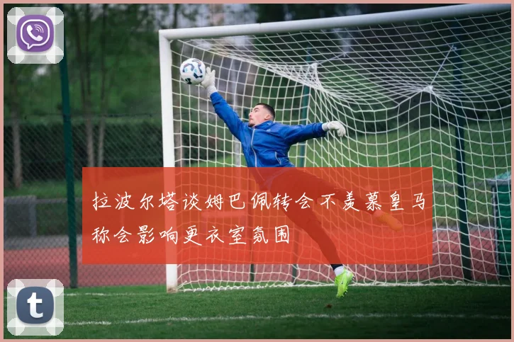 拉波尔塔谈姆巴佩转会不羡慕皇马称会影响更衣室氛围