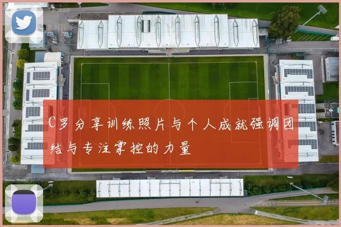C罗分享训练照片与个人成就强调团结与专注掌控的力量