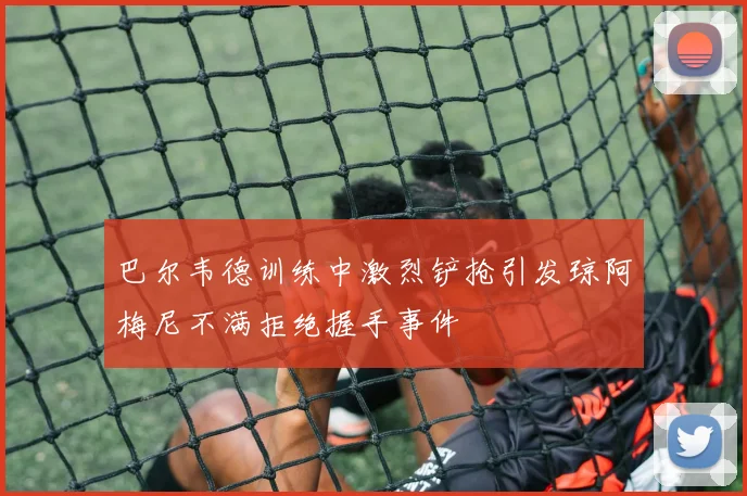 巴尔韦德训练中激烈铲抢引发琼阿梅尼不满拒绝握手事件