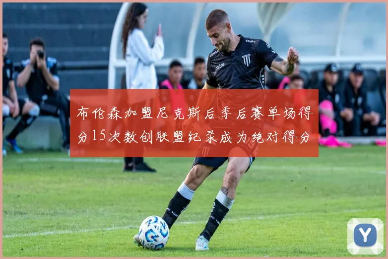 布伦森加盟尼克斯后季后赛单场得分15次数创联盟纪录成为绝对得分王