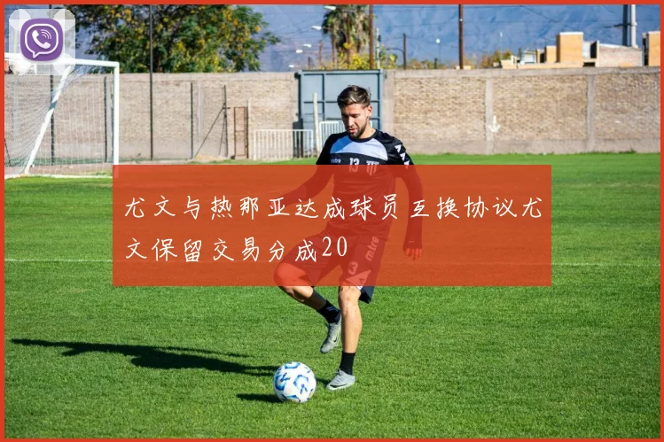 尤文与热那亚达成球员互换协议尤文保留交易分成20