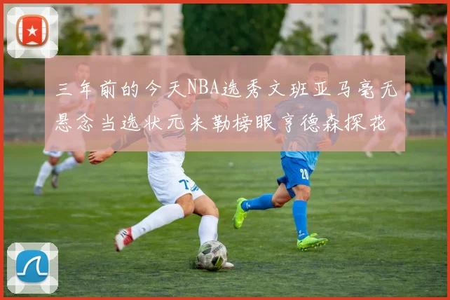 三年前的今天NBA选秀文班亚马毫无悬念当选状元米勒榜眼亨德森探花成就传奇时刻