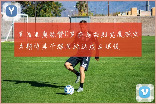 罗马里奥称赞C罗在乌兹别克展现实力期待其千球目标达成后退役